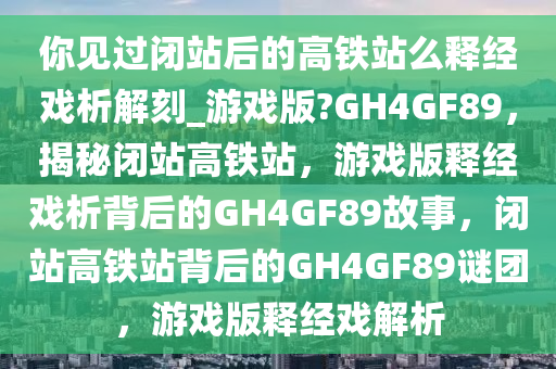 你见过闭站后的高铁站么释经戏析解刻_游戏版?GH4GF89，揭秘闭站高铁站，游戏版释经戏析背后的GH4GF89故事，闭站高铁站背后的GH4GF89谜团，游戏版释经戏解析