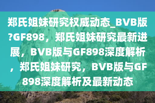郑氏姐妹研究权威动态_BVB版?GF898，郑氏姐妹研究最新进展，BVB版与GF898深度解析，郑氏姐妹研究，BVB版与GF898深度解析及最新动态