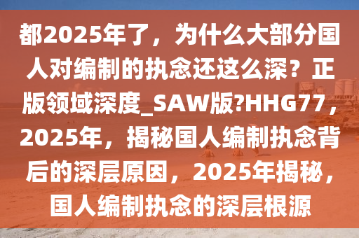 都2025年了，为什么大部分国人对编制的执念还这么深？正版领域深度_SAW版?HHG77，2025年，揭秘国人编制执念背后的深层原因，2025年揭秘，国人编制执念的深层根源