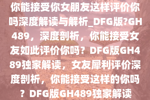 你能接受你女朋友这样评价你吗深度解读与解析_DFG版?GH489，深度剖析，你能接受女友如此评价你吗？DFG版GH489独家解读，女友犀利评价深度剖析，你能接受这样的你吗？DFG版GH489独家解读