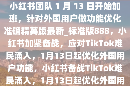 “TikTok 难民”涌入，消息称小红书团队 1 月 13 日开始加班，针对外国用户做功能优化准确精英版最新_标准版888，小红书加紧备战，应对TikTok难民涌入，1月13日起优化外国用户功能，小红书备战TikTok难民涌入，1月13日起优化外国用户功能