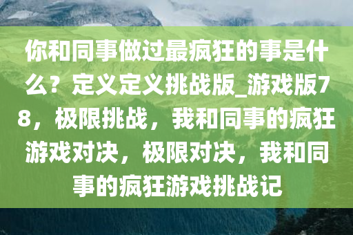 你和同事做过最疯狂的事是什么？定义定义挑战版_游戏版78，极限挑战，我和同事的疯狂游戏对决，极限对决，我和同事的疯狂游戏挑战记