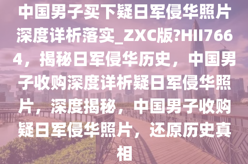 中国男子买下疑日军侵华照片深度详析落实_ZXC版?HII7664，揭秘日军侵华历史，中国男子收购深度详析疑日军侵华照片，深度揭秘，中国男子收购疑日军侵华照片，还原历史真相