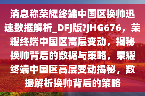消息称荣耀终端中国区换帅迅今晚必出三肖2025_2025新澳门精准免费提供·精确判断速数据解析_DFJ版?JHG676，荣耀终端中国区高层变动，揭秘换帅背后的数据与策略，荣耀终端中国区高层变动揭秘，数据解析换帅背后的策略