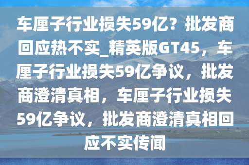 车厘子行业损失59亿？批发商回应热不实_精英版GT45，车厘子行业损失59亿争议，批发商澄清真相，车厘子行业损失59亿争议，批发商澄清真相回应不实传闻