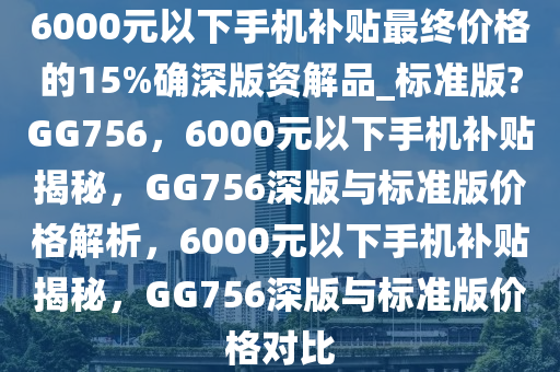 6000元以下手机补贴最终价格的15%确深版资解品_标准版?GG756，6000元以下手机补贴揭秘，GG756深版与标准版价格解析，6000元以下手机补贴揭秘，GG756深版与标准版价格对比