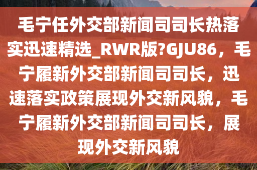 毛宁任外交部新闻司司长热落实迅速精选_RWR版?GJU86，毛宁履新外交部新闻司司长，迅速落实政策展现外交新风貌，毛宁履新外交部新闻司司长，展现外交新风貌