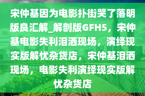 宋仲基因为电影扑街哭了落明版良汇解_解剖版GFH5，宋仲基电影失利泪洒现场，演绎现实版解忧杂货店，宋仲基泪洒现场，电影失利演绎现实版解忧杂货店