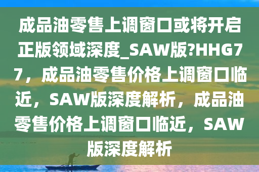 成品油零售上调窗口或将开启正版领域深度_SAW版?HHG77，成品油零售价格上调窗口临近，SAW版深度解析，成品油零售价格上调窗口临近，SAW版深度解析