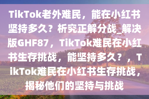 TikTok老外难民，能在小红书坚持多久？析究正解分战_解决版GHF87，TikTok难民在小红书生存挑战，能坚持多久？，TikTok难民在小红书生存挑战，揭秘他们的坚持与挑战