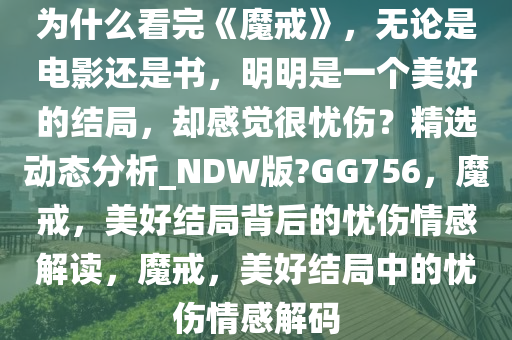 为什么看完《魔戒》，无论是电影还是书，明明是一个美好的结局，却感觉很忧伤？精选动态分析_NDW版?GG756，魔戒，美好结局背后的忧伤情感解读，魔戒，美好结局中的忧伤情感解码