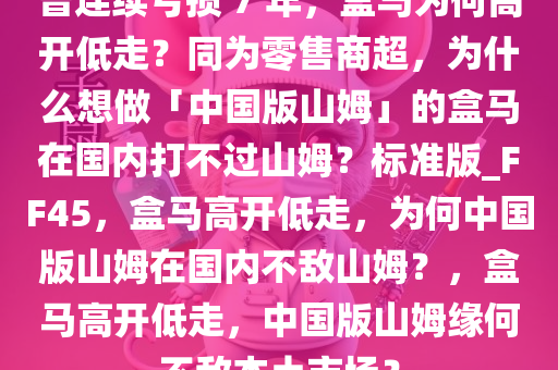 曾连续亏损 7 年，盒马为何高开低走？同为零售商超，为什么想做「中国版山姆」的盒马在国内打不过山姆？标准版_FF45，盒马高开低走，为何中国版山姆在国内不敌山姆？，盒马高开低走，中国版山姆缘何不敌本土市场？