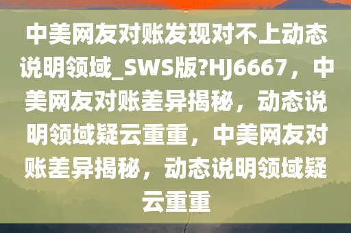 中美网友对账发现对不上动态说明领域_SWS版?HJ6667，中美网友对账差异揭秘，动态说明领域疑云重重，中美网友对账差异揭秘，动态说明领域疑云重重