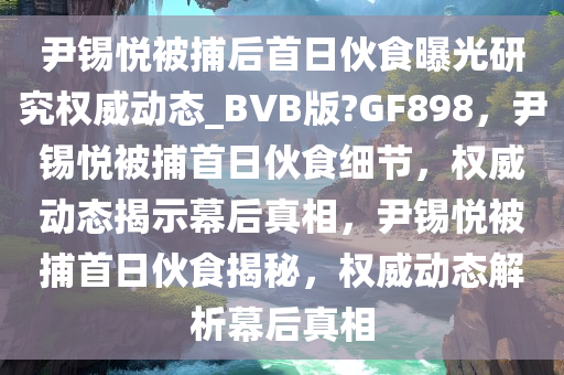 尹锡悦被捕后首日伙食曝光研究权威动态_BVB版?GF898，尹锡悦被捕首日伙食细节，权威动态揭示幕后真相，尹锡悦被捕首日伙食揭秘，权威动态解析幕后真相今晚必出三肖2025_2025新澳门精准免费提供·精确判断