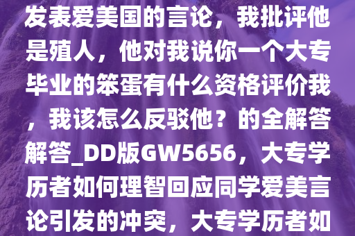 我的一个高中同班同学本科毕业于西安交通大学，我看到他发表爱美国的言论，我批评他是殖人，他对我说你一个大专毕业的笨蛋有什么资格评价我，我该怎么反驳他？的全解答解答_DD版GW5656，大专学历者如何理智回应同学爱美言论引发的冲突，大专学历者如何理性应对同学爱美言论引发的争议