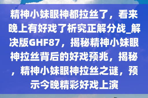 精神小妹眼神都拉丝了，看来晚上有好戏了析究正解分战_解决版GHF87，揭秘精神小妹眼神拉丝背后的好戏预兆，揭秘，精神小妹眼神拉丝之谜，预示今晚精彩好戏上演
