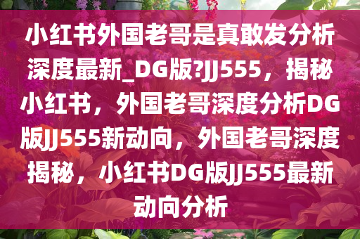 小红书外国老哥是真敢发分析深度最新_DG版?JJ555，揭秘小红书，外国老哥深度分析DG版JJ555新动向，外国老哥深度揭秘，小红书DG版JJ555最新动向分析
