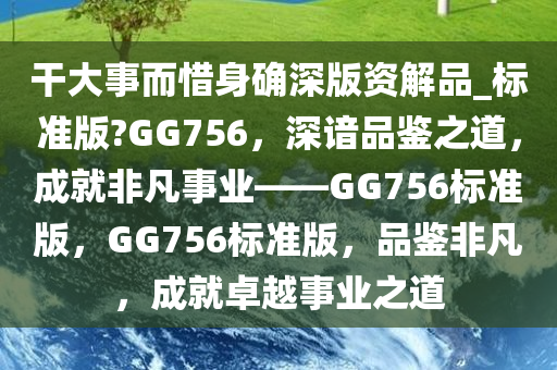 干大事而惜身确深版资解品_标准版?GG756，深谙品鉴之道，成就非凡事业——GG756标准版，GG756标准版，品鉴非凡，成就卓越事业之道