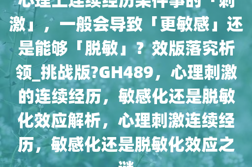 心理上连续经历某件事的「刺激」，一般会导致「更敏感」还是能够「脱敏」？效版落究析领_挑战版?GH489，心理刺激的连续经历，敏感化还是脱敏化效应解析，心理刺激连续经历，敏感化还是脱敏化效应之谜