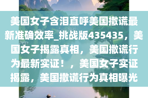 美国女子含泪直呼美国撒谎最新准确效率_挑战版435435，美国女子揭露真相，美国撒谎行为最新实证！，美国女子实证揭露，美国撒谎行为真相曝光