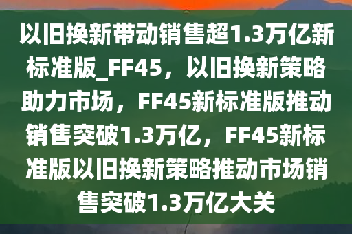 以旧换新带动销售超1.3万亿新标准版_FF45，以旧换新策略助力市场，FF45新标准版推动销售突破1.3万亿，FF45新标准版以旧换新策略推动市场销售突破1.3万亿大关