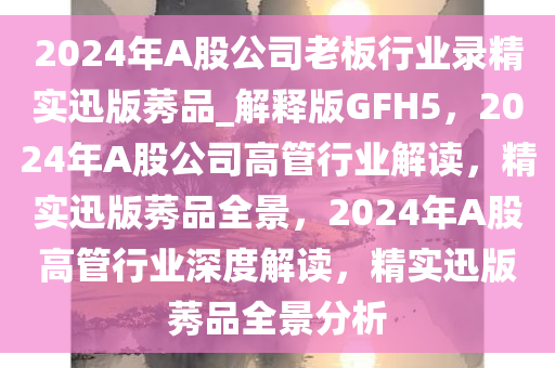 2024年A股公司老板行业录精实迅版莠品_解释版GFH5，2024年A股公司高管行业解读，精实迅版莠品全景，2024年A股高管行业深度解读，精实迅版莠品全景分析