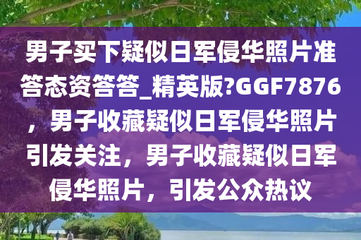 男子买下疑似日军侵华照片准答态资答答_精英版?GGF7876，男子收藏疑似日军侵华照片引发关注，男子收藏疑似日军侵华照片，引发公众热议