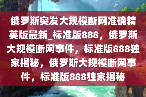俄罗斯突发大规模断网准确精英版最新_标准版888，俄罗斯大规模断网事件，标准版888独家揭秘，俄罗斯大规模断网事件，标准版888独家揭秘