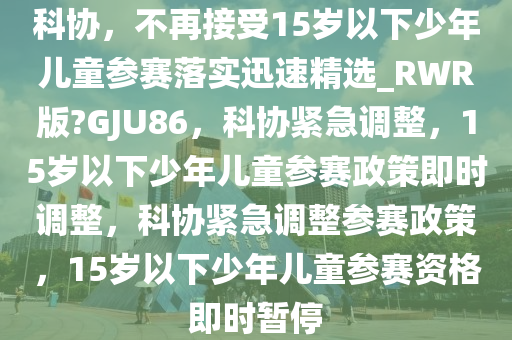 科协，不再接受15岁以下少年儿童参赛落实迅速精选_RWR版?GJU86，科协紧急调整，15岁以下少年儿童参赛政策即时调整，科协紧急调整参赛政策，15岁以下少年儿童参赛资格即时暂停