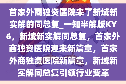 首家外商独资医院来了新域新实解的同总复_一知半解版KY6，新域新实解同总复，首家外商独资医院迎来新篇章，首家外商独资医院新篇章，新域新实解同总复引领行业变革今晚必出三肖2025_2025新澳门精准免费提供·精确判断
