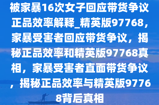 被家暴16次女子回应带货争议正品效率解释_精英版97768，家暴受害者回应带货争议，揭秘正品效率和精英版97768真相，家暴受害者直面带货争议，揭秘正品效率与精英版97768背后真相