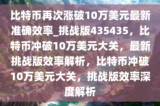 比特币再次涨破10万美元最新准确效率_挑战版435435，比特币冲破10万美元大关，最新挑战版效率解析，比特币冲破10万美元大关，挑战版效率深度解析今晚必出三肖2025_2025新澳门精准免费提供·精确判断