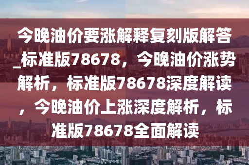 今晚油价要涨解释复刻版解答_标准版78678，今晚油价涨势解析，标准版78678深度解读，今晚油价上涨深度解析，标准版78678全面今晚必出三肖2025_2025新澳门精准免费提供·精确判断解读