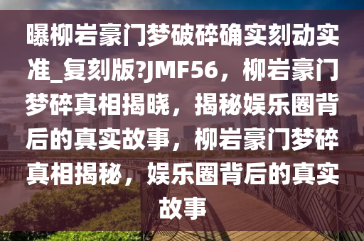 曝柳岩豪门梦破碎确实刻动实准_复刻版?JMF56，柳岩豪门梦碎真相揭晓，揭秘娱乐圈背后的真实故事，柳岩豪门梦碎真相揭秘，娱乐圈背后的真实故事今晚必出三肖2025_2025新澳门精准免费提供·精确判断