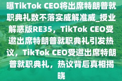 曝TikTok CEO将出席特朗普就职典礼数不落实威解准威_授业解惑版RE35，TikTok CEO受邀出席特朗普就职典礼引发热议，TikTok CEO受邀出席特朗普就职典礼，热议背后真相揭晓