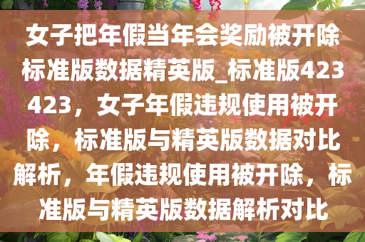女子把年假当年会奖励被开除标准版数据精英版_标准版423423，女子年假违规使用被开除，标准版与精英版数据对比解析，年假违规使用被开除，标准版与精英版数据解析对比