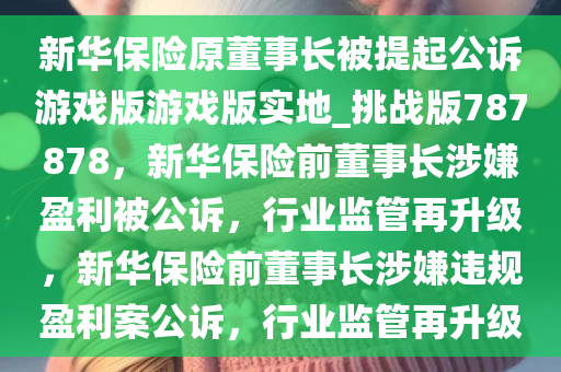 新华保险原董事长被提起公诉游戏版游戏版实地_挑战版787878，新华保险前董事长涉嫌盈利被公诉，行业监管再升级，新华保险前董事长涉嫌违规盈利案公诉，行业监管再升级