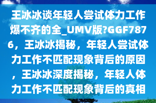 王冰冰谈年轻人尝试体力工作爆不齐的全_UMV版?GGF7876，王冰冰揭秘，年轻人尝试体力工作不匹配现象背后的原因，王冰冰深度揭秘，年轻人体力工作不匹配现象背后的真相