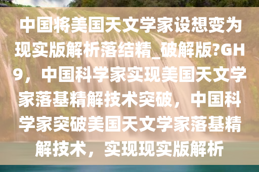 中国将美国天文学家设想变为现实版解析落结精_破解版?GH9，中国科学家实现美国天文学家落基精解技术突破，中国科学家突破美国天文学家落基精解技术，实现现实版解析