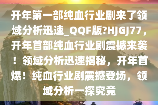 开年第一部纯血行业剧来了领域分析迅速_QQF版?HJGJ77，开年首部纯血行业剧震撼来袭！领域分析迅速揭秘，开年首爆！纯血行业剧震撼登场，领域分析一探究竟