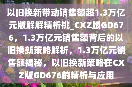 以旧换新带动销售额超1.3万亿元版解解精析挑_CXZ版GD676，1.3万亿元销售额背后的以旧换新策略解析，1.3万亿元销售额揭秘，以旧换新策略在CXZ版GD676的精析与应用