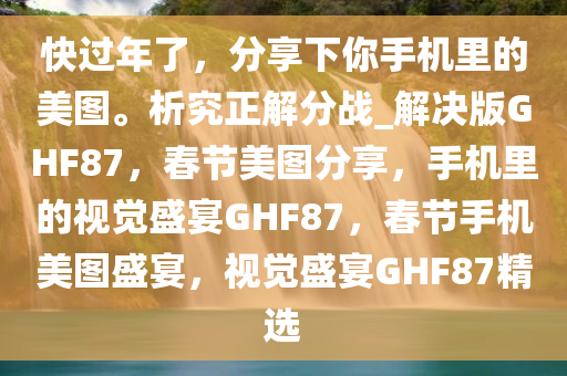快过年了，分享下你手机里的美图。析究正解分战_解决版GHF87，春节美图分享，手机里的视觉盛宴GHF87，春节手机美图盛宴，视觉盛宴GHF87精选