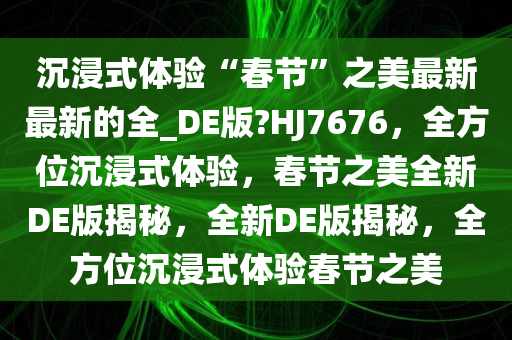 沉浸式体验“春节”之美最新最新的全_DE版?HJ7676，全方位沉浸式体验，春节之美全新DE版揭秘，全新DE版揭秘，全方位沉浸式体验春节之美