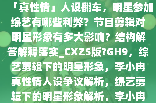李小冉《一路繁花》表现被指「真性情」人设翻车，明星参加综艺有哪些利弊？节目剪辑对明星形象有多大影响？结构解答解释落实_CXZS版?GH9，综艺剪辑下的明星形象，李小冉真性情人设争议解析，综艺剪辑下的明星形象解析，李小冉真性情人设争议