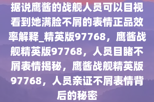 据说鹰酱的战舰人员可以目视看到她满脸不屑的表情正品效率解释_精英版97768，鹰酱战舰精英版97768，人员目睹不屑表情揭秘，鹰酱战舰精英版97768，人员亲证不屑表情背后的秘密