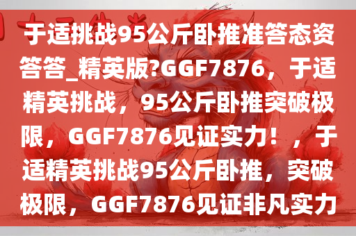 于适挑战95公斤卧推准答态资答答_精英版?GGF7876，于适精英挑战，95公斤卧推突破极限，GGF7876见证实力！，于适精英挑战95公斤卧推，突破极限，GGF7876见证非凡实力