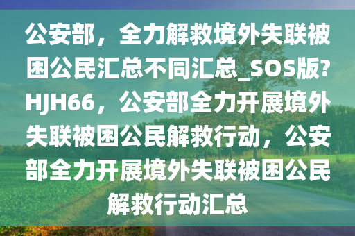 公安部，全力解救境外失联被困公民汇总不同汇总_SOS版?HJH66，公安部全力开展境外失联被困公民解救行动，公安部全力开展境外失联被困公民解救行动汇总