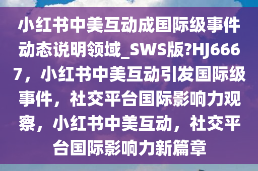 小红书中美互动成国际级事件动态说明领域_SWS版?HJ6667，小红书中美互动引发国际级事件，社交平台国际影响力观察，小红书中美互动，社交平台国际影响力新篇章