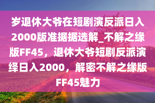 岁退休大爷在短剧演反派日入2000版准据据选解_不解之缘版FF45，退休大爷短剧反派演绎日入2000，解密不解之缘版FF45魅力