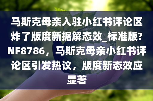 马斯克母亲入驻小红书评论区炸了版度新据解态效_标准版?NF8786，马斯克母亲小红书评论区引发热议，版度新态效应显著